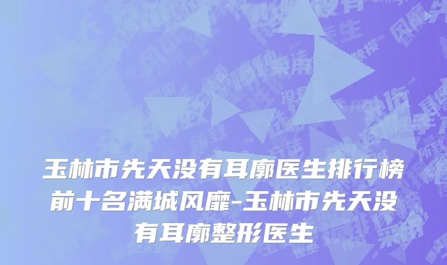 玉林市先天没有耳廓医生排行榜前十名满城风靡-玉林市先天没有耳廓整形医生