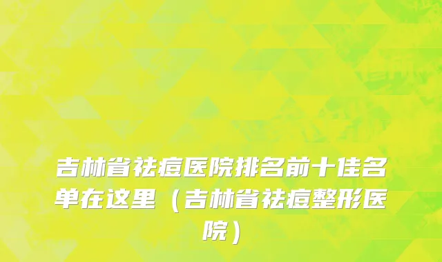 吉林省祛痘医院排名前十佳名单在这里（吉林省祛痘整形医院）