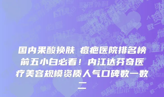 国内果酸换肤袪痘疤医院排名榜前五小白必看!内江达芬奇医疗美容规模资质人气口碑数一数二