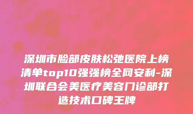 深圳市脸部皮肤松弛医院上榜清单top10强强榜全网安利-深圳联合会美医疗美容门诊部打造技术口碑王牌