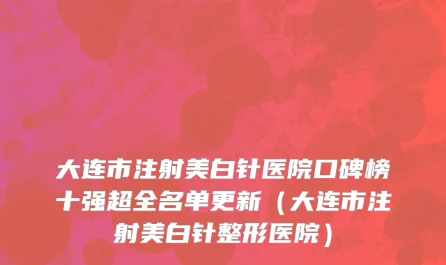 大连市注射美白针医院口碑榜十强超全名单更新（大连市注射美白针整形医院）