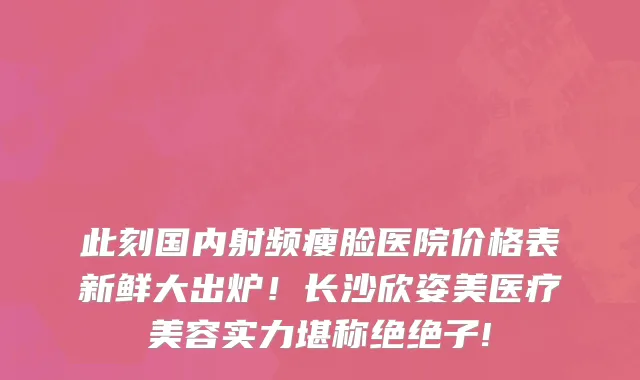 此刻国内射频瘦脸医院价格表新鲜大出炉！长沙欣姿美医疗美容实力堪称绝绝子!