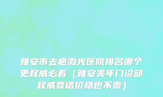 雅安市去疤激光医院排名哪个更权威必看（雅安美年门诊部权威靠谱价格也不贵）