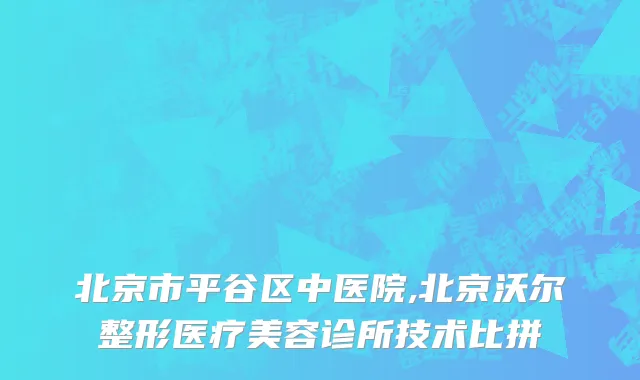 北京市平谷区中医院,北京沃尔整形医疗美容诊所技术比拼