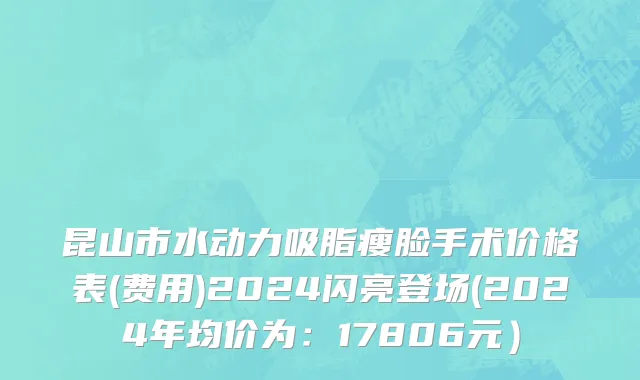 昆山市水动力吸脂瘦脸手术价格表(费用)2024闪亮登场(2024年均价为：17806元）