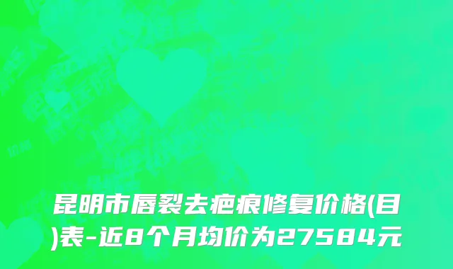 昆明市唇裂去疤痕修复价格(目)表-近8个月均价为27584元