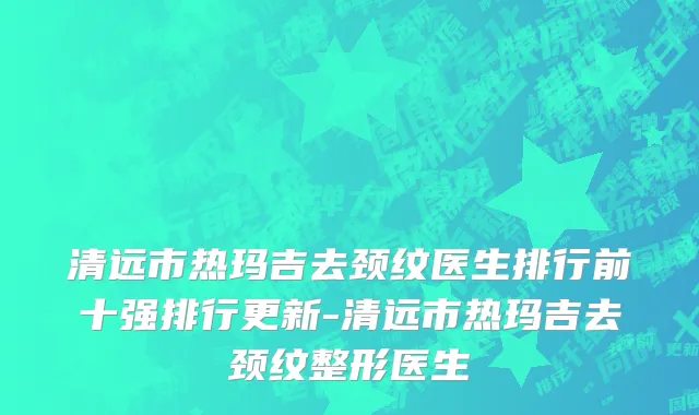 清远市热玛吉去颈纹医生排行前十强排行更新-清远市热玛吉去颈纹整形医生