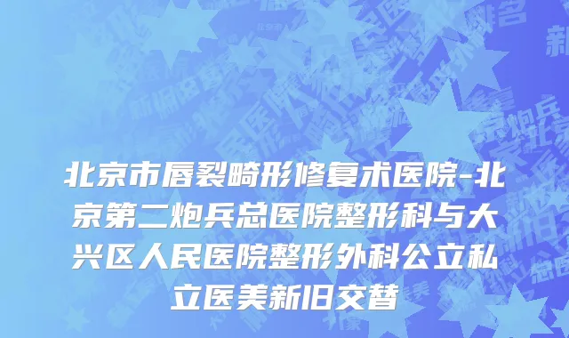 北京市唇裂畸形修复术医院-北京第二炮兵总医院整形科与大兴区人民医院整形外科公立私立医美新旧交替