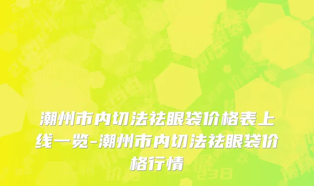潮州市内切法祛眼袋价格表上线一览-潮州市内切法祛眼袋价格行情