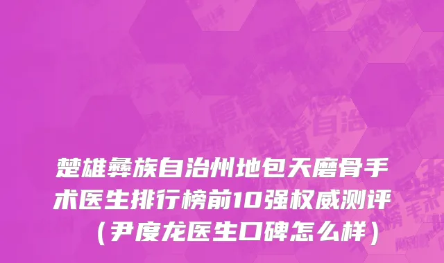 楚雄彝族自治州地包天磨骨手术医生排行榜前10强权威测评（尹度龙医生口碑怎么样）