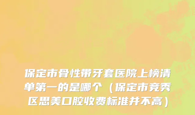 保定市骨性带牙套医院上榜清单第一的是哪个（保定市竞秀区思美口腔收费标准并不高）