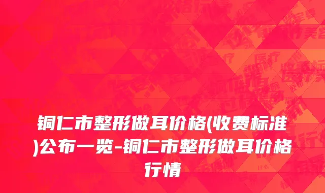 铜仁市整形做耳价格(收费标准)公布一览-铜仁市整形做耳价格行情