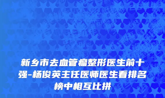 新乡市去血管瘤整形医生前十强-杨俊英主任医师医生看排名榜中相互比拼
