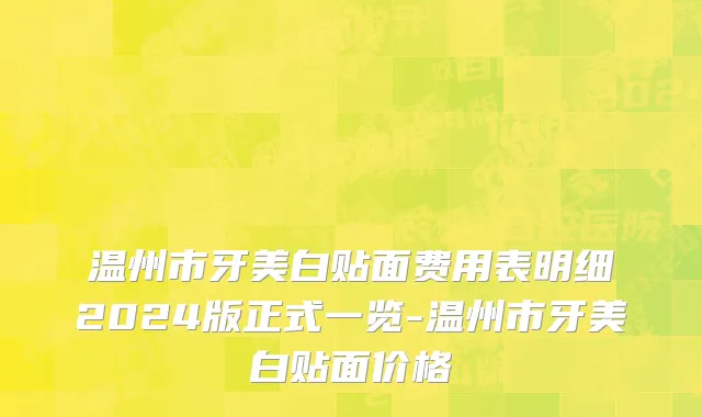 温州市牙美白贴面费用表明细2024版正式一览-温州市牙美白贴面价格