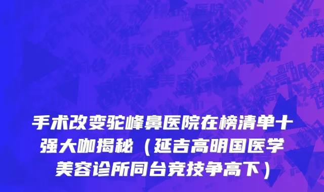手术改变驼峰鼻医院在榜清单十强大咖揭秘（延吉高明国医学美容诊所同台竞技争高下）