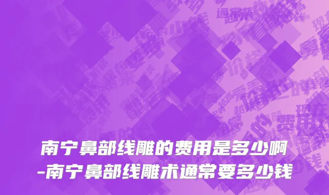 南宁鼻部线雕的费用是多少啊-南宁鼻部线雕术通常要多少钱