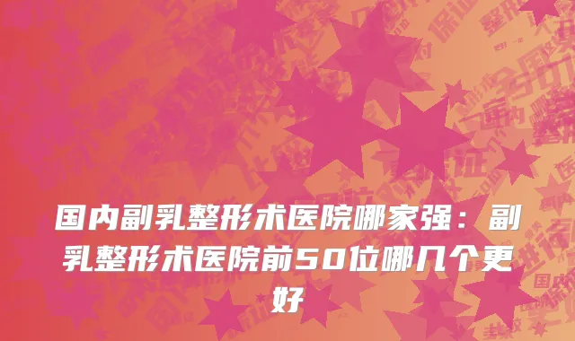 国内副乳整形术医院哪家强：副乳整形术医院前50位哪几个更好