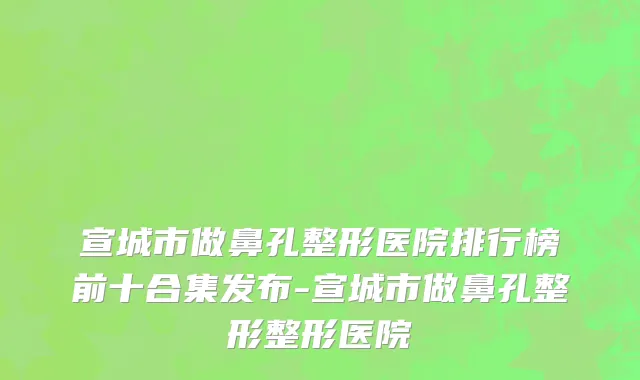 宣城市做鼻孔整形医院排行榜前十合集发布-宣城市做鼻孔整形整形医院