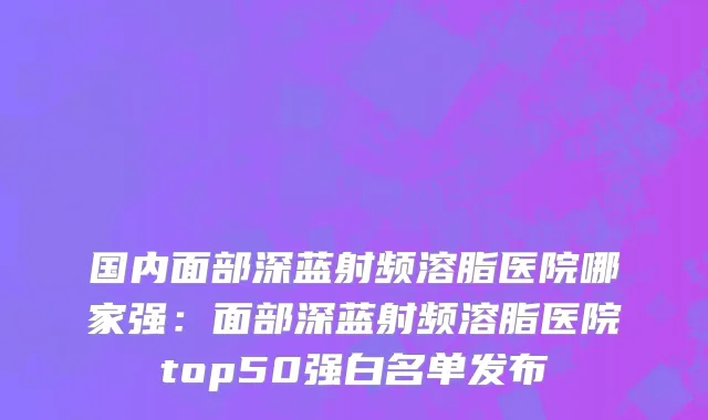 国内面部深蓝射频溶脂医院哪家强：面部深蓝射频溶脂医院top50强白名单发布