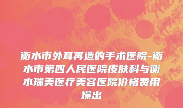 衡水市外耳再造的手术医院-衡水市第四人民医院皮肤科与衡水瑞美医疗美容医院价格费用爆出