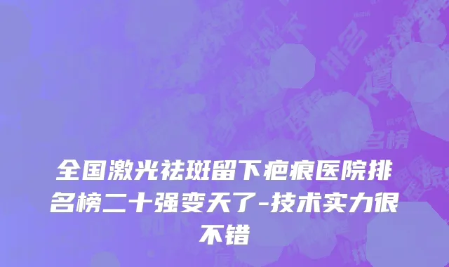 全国激光祛斑留下疤痕医院排名榜二十强变天了-技术实力很不错