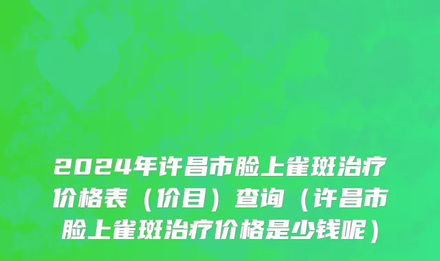 2024年许昌市脸上雀斑治疗价格表（价目）查询（许昌市脸上雀斑治疗价格是少钱呢）