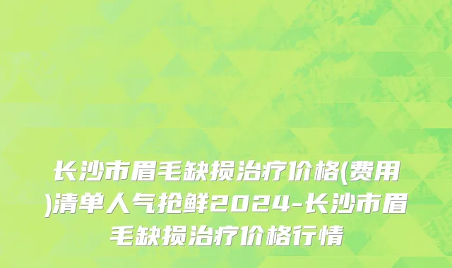长沙市眉毛缺损治疗价格(费用)清单人气抢鲜2024-长沙市眉毛缺损治疗价格行情