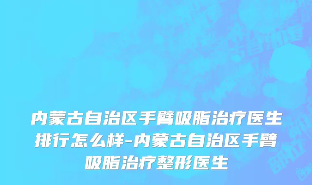 内蒙古自治区手臂吸脂治疗医生排行怎么样-内蒙古自治区手臂吸脂治疗整形医生