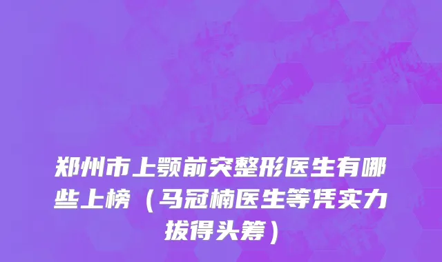 郑州市上颚前突整形医生有哪些上榜（马冠楠医生等凭实力拔得头筹）
