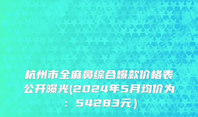 杭州市全麻鼻综合爆款价格表公开曝光(2024年5月均价为：54283元）