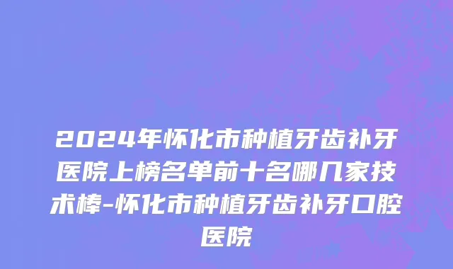 2024年怀化市种植牙齿补牙医院上榜名单前十名哪几家技术棒-怀化市种植牙齿补牙口腔医院