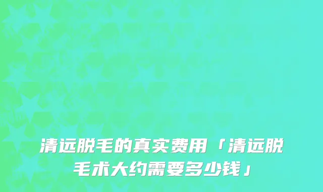 清远脱毛的真实费用「清远脱毛术大约需要多少钱」