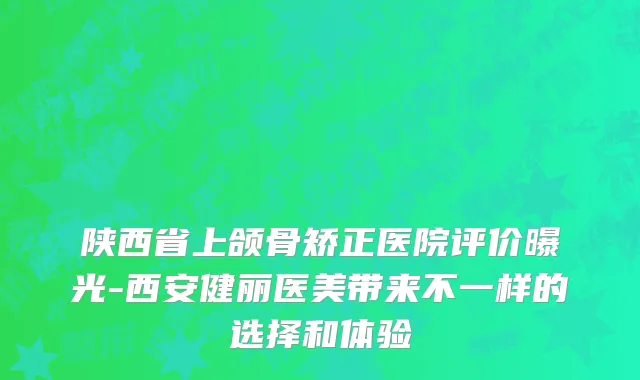 陕西省上颌骨矫正医院评价曝光-西安健丽医美带来不一样的选择和体验