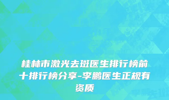 桂林市激光去斑医生排行榜前十排行榜分享-李鹏医生正规有资质