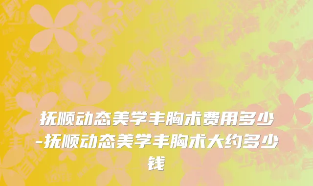抚顺动态美学丰胸术费用多少-抚顺动态美学丰胸术大约多少钱