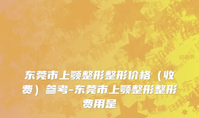 东莞市上颚整形整形价格（收费）参考-东莞市上颚整形整形费用是