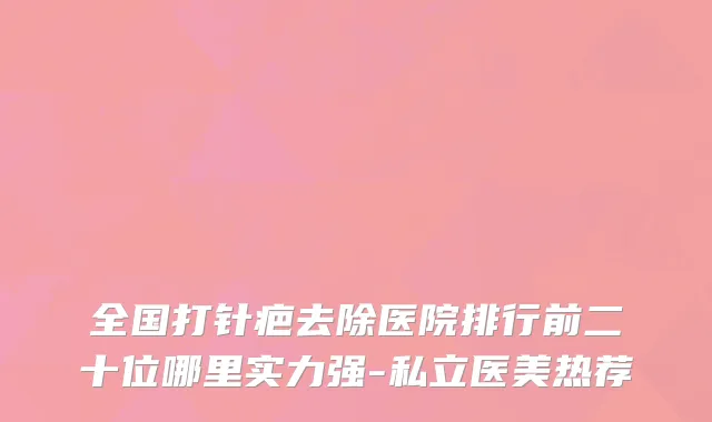 全国打针疤去除医院排行前二十位哪里实力强-私立医美热荐