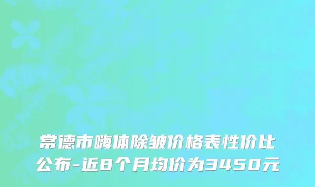 常德市嗨体除皱价格表性价比公布-近8个月均价为3450元