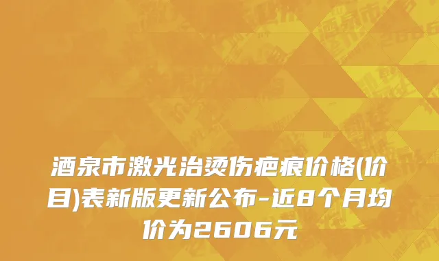 酒泉市激光治烫伤疤痕价格(价目)表新版更新公布-近8个月均价为2606元