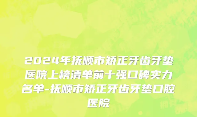 2024年抚顺市矫正牙齿牙垫医院上榜清单前十强口碑实力名单-抚顺市矫正牙齿牙垫口腔医院