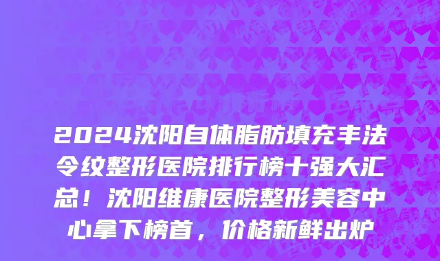 2024沈阳自体脂肪填充丰法令纹整形医院排行榜十强大汇总！沈阳维康医院整形美容中心拿下榜首，价格新鲜出炉