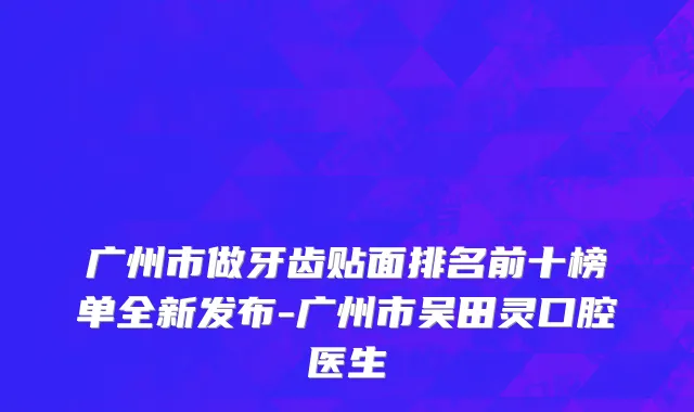 广州市做牙齿贴面排名前十榜单全新发布-广州市吴田灵口腔医生