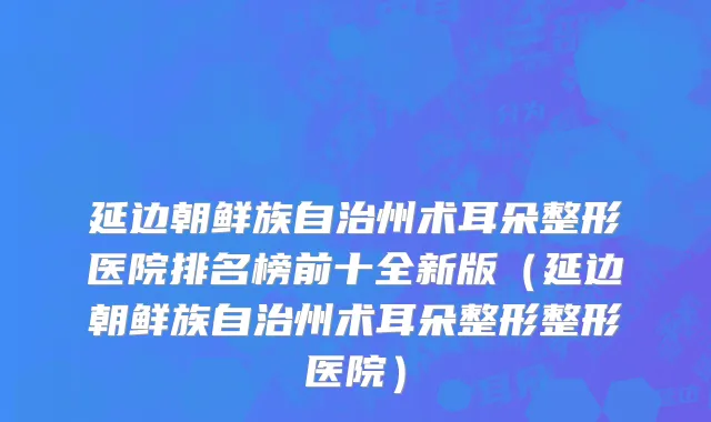 延边朝鲜族自治州术耳朵整形医院排名榜前十全新版（延边朝鲜族自治州术耳朵整形整形医院）