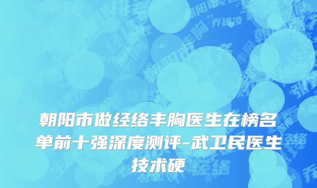 朝阳市做经络丰胸医生在榜名单前十强深度测评-武卫民医生技术硬