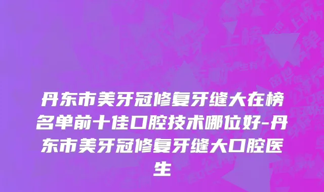 丹东市美牙冠修复牙缝大在榜名单前十佳口腔技术哪位好-丹东市美牙冠修复牙缝大口腔医生