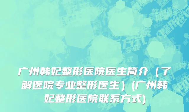 广州韩妃整形医院医生简介（了解医院专业整形医生）(广州韩妃整形医院联系方式)