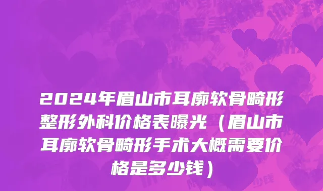 2024年眉山市耳廓软骨畸形整形外科价格表曝光（眉山市耳廓软骨畸形手术大概需要价格是多少钱）