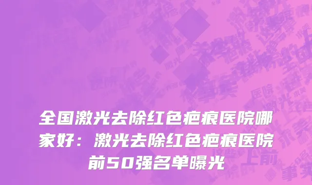 全国激光去除红色疤痕医院哪家好：激光去除红色疤痕医院前50强名单曝光