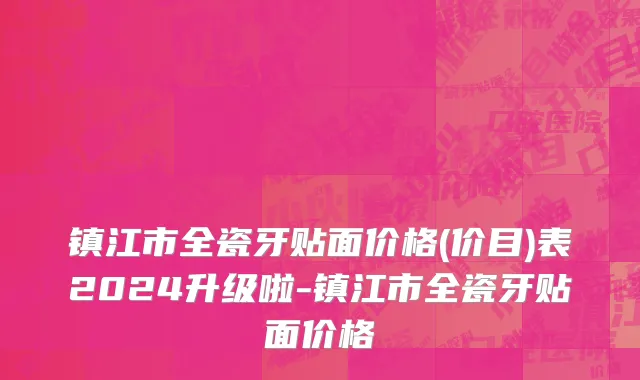 镇江市全瓷牙贴面价格(价目)表2024升级啦-镇江市全瓷牙贴面价格