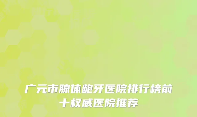 广元市腺体龅牙医院排行榜前十权威医院推荐